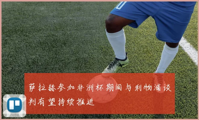 萨拉赫参加非洲杯期间与利物浦谈判有望持续推进