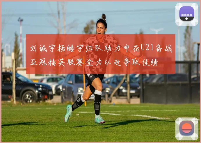 刘诚宇杨皓宇归队助力申花U21备战亚冠精英联赛全力以赴争取佳绩