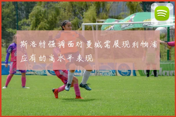 斯洛特强调面对曼城需展现利物浦应有的高水平表现