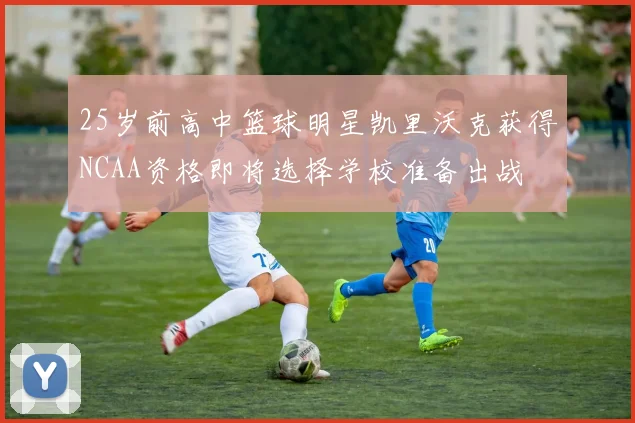 25岁前高中篮球明星凯里沃克获得NCAA资格即将选择学校准备出战