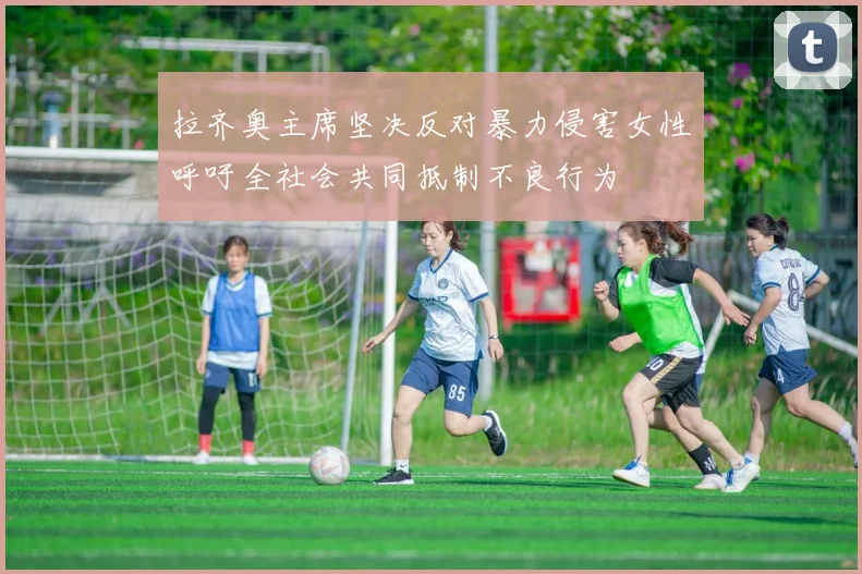 拉齐奥主席坚决反对暴力侵害女性呼吁全社会共同抵制不良行为