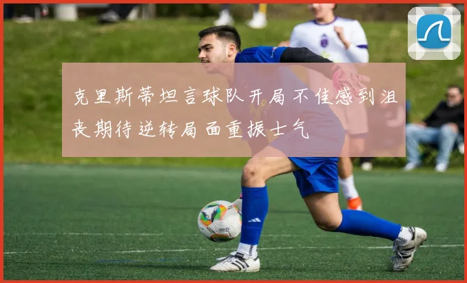 克里斯蒂坦言球队开局不佳感到沮丧期待逆转局面重振士气