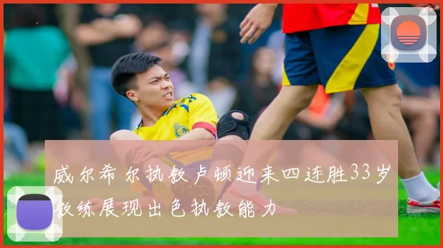 威尔希尔执教卢顿迎来四连胜33岁教练展现出色执教能力