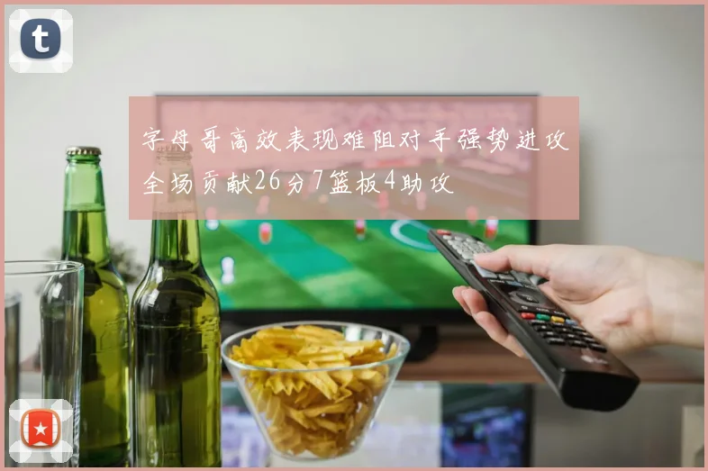 字母哥高效表现难阻对手强势进攻全场贡献26分7篮板4助攻