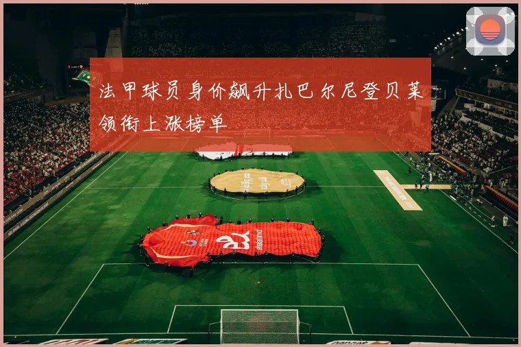 法甲球员身价飙升扎巴尔尼登贝莱领衔上涨榜单