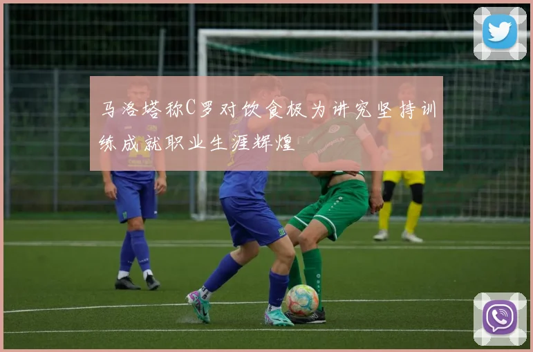 马洛塔称C罗对饮食极为讲究坚持训练成就职业生涯辉煌