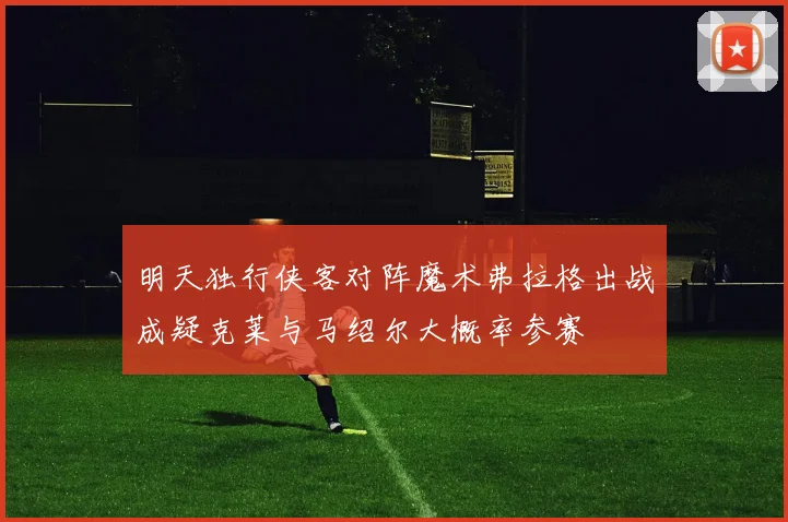明天独行侠客对阵魔术弗拉格出战成疑克莱与马绍尔大概率参赛