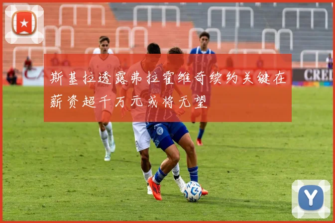斯基拉透露弗拉霍维奇续约关键在薪资超千万元或将无望