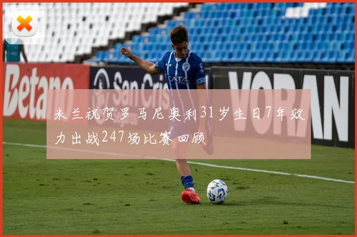 米兰祝贺罗马尼奥利31岁生日7年效力出战247场比赛回顾