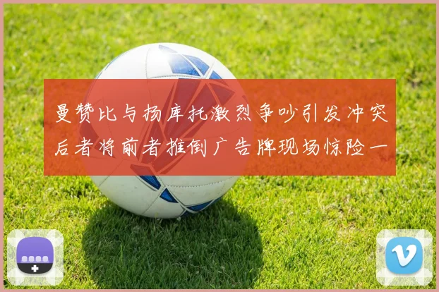 曼赞比与扬库托激烈争吵引发冲突后者将前者推倒广告牌现场惊险一幕