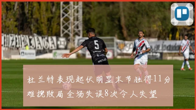 杜兰特表现起伏明显末节独得11分难挽败局全场失误8次令人失望