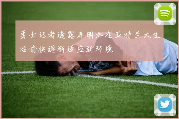 勇士记者透露库明加在亚特兰大生活愉快逐渐适应新环境