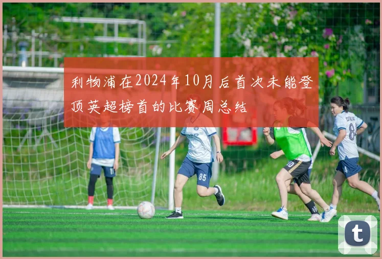 利物浦在2024年10月后首次未能登顶英超榜首的比赛周总结