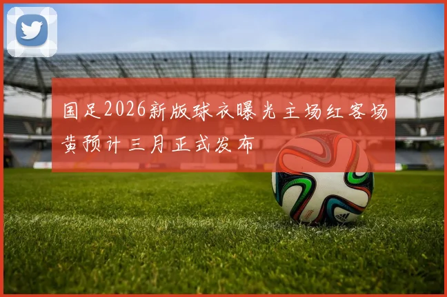 国足2026新版球衣曝光主场红客场黄预计三月正式发布