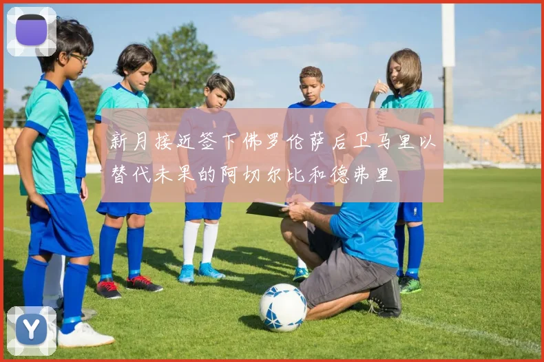 新月接近签下佛罗伦萨后卫马里以替代未果的阿切尔比和德弗里