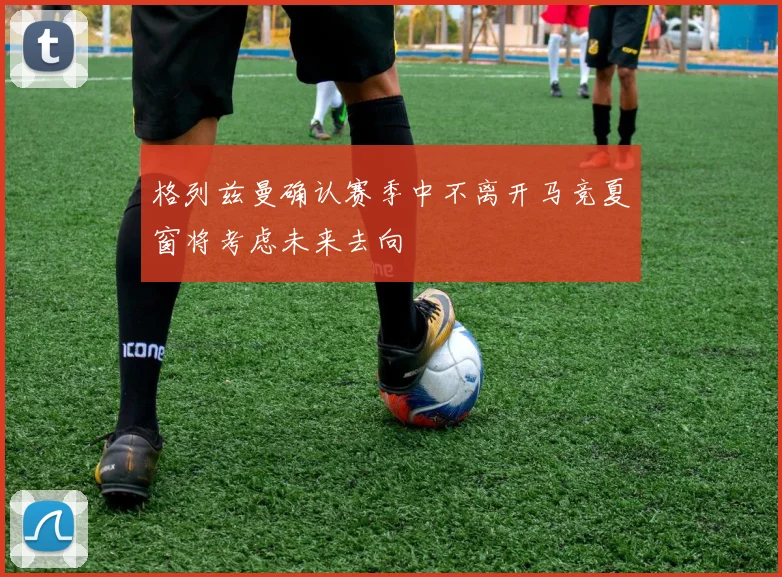 格列兹曼确认赛季中不离开马竞夏窗将考虑未来去向