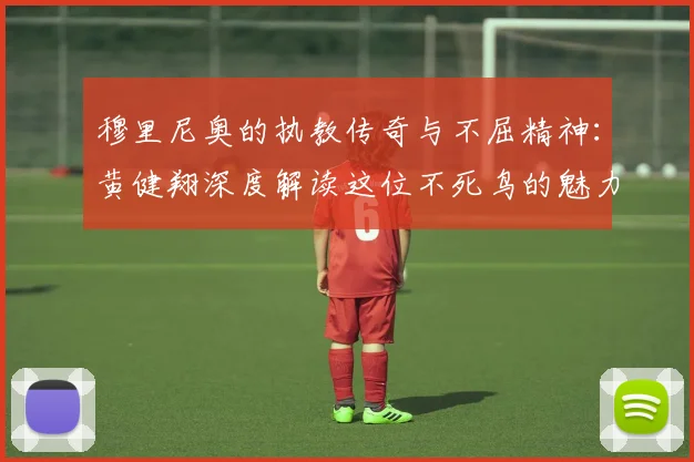 穆里尼奥的执教传奇与不屈精神：黄健翔深度解读这位不死鸟的魅力