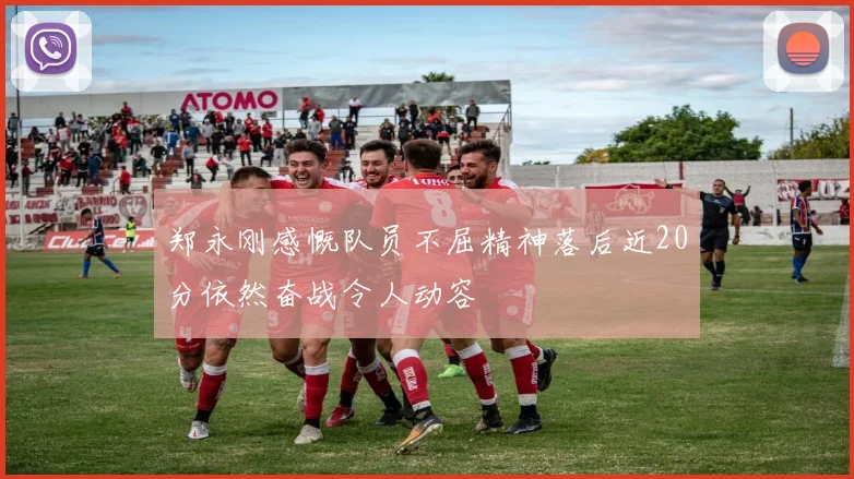 郑永刚感慨队员不屈精神落后近20分依然奋战令人动容