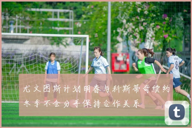 尤文图斯计划明春与科斯蒂奇续约冬季不会分手保持合作关系
