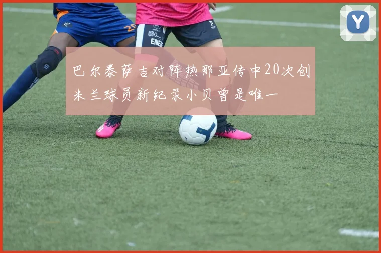 巴尔泰萨吉对阵热那亚传中20次创米兰球员新纪录小贝曾是唯一