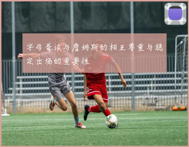 字母哥谈与詹姆斯的相互尊重与稳定出场的重要性