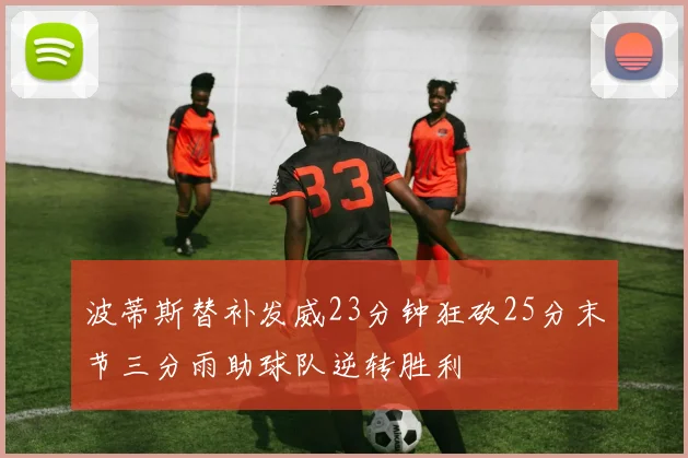 波蒂斯替补发威23分钟狂砍25分末节三分雨助球队逆转胜利