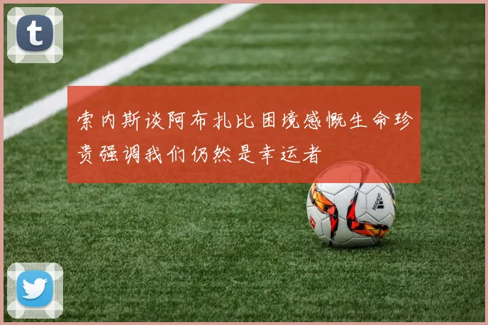 索内斯谈阿布扎比困境感慨生命珍贵强调我们仍然是幸运者