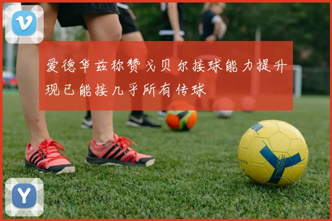 爱德华兹称赞戈贝尔接球能力提升现已能接几乎所有传球
