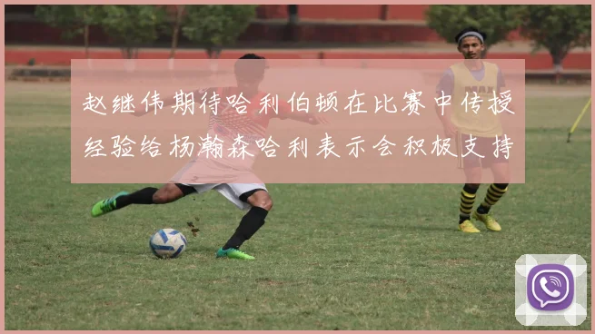 赵继伟期待哈利伯顿在比赛中传授经验给杨瀚森哈利表示会积极支持