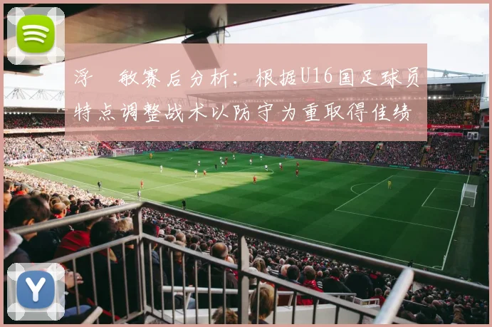 浮嶋敏赛后分析：根据U16国足球员特点调整战术以防守为重取得佳绩