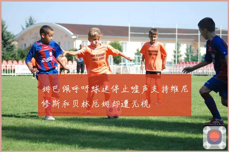 姆巴佩呼吁球迷停止嘘声支持维尼修斯和贝林厄姆却遭无视