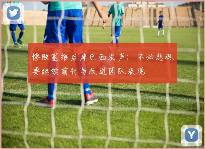 惨败塞维后库巴西发声：不必悲观要继续前行与改进团队表现
