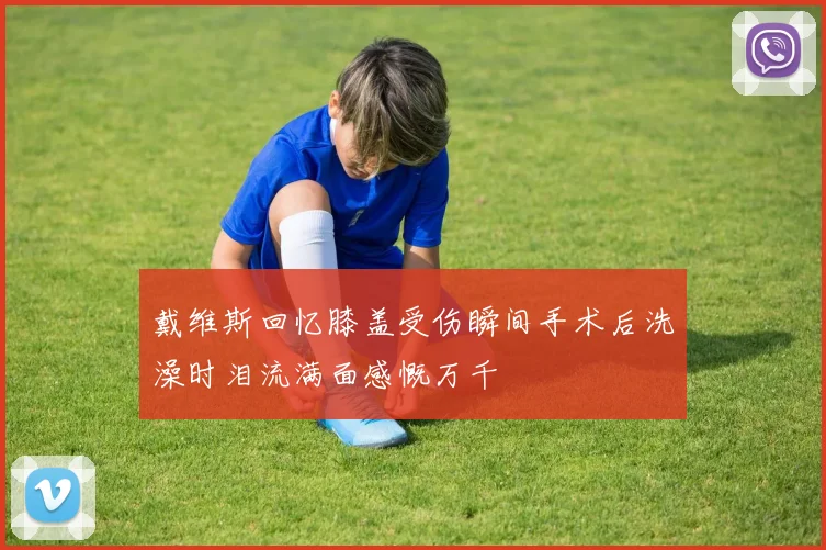 戴维斯回忆膝盖受伤瞬间手术后洗澡时泪流满面感慨万千