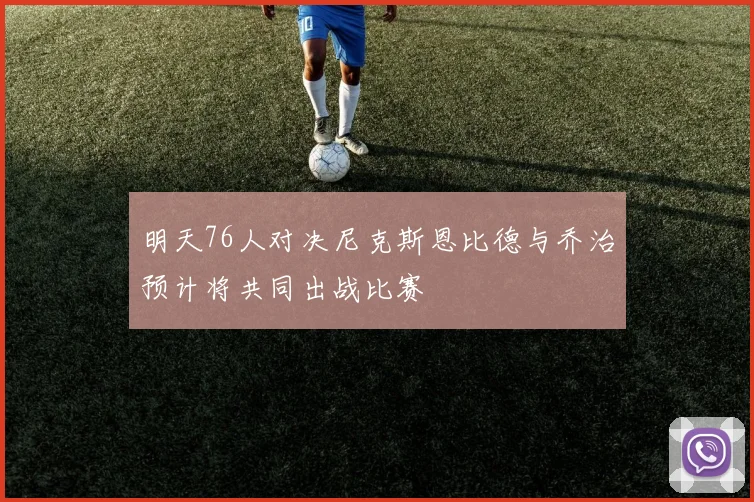 明天76人对决尼克斯恩比德与乔治预计将共同出战比赛